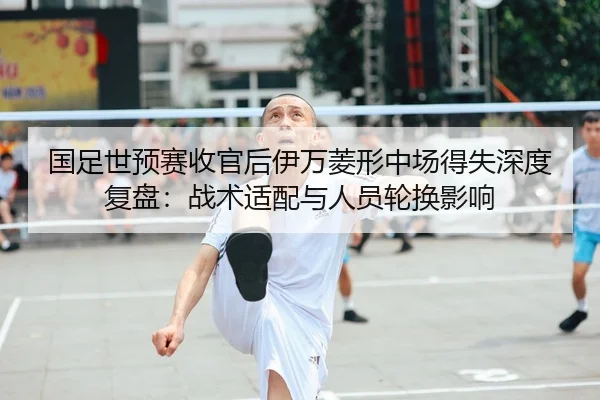 国足世预赛收官后伊万菱形中场得失深度复盘：战术适配与人员轮换影响